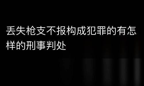 丢失枪支不报构成犯罪的有怎样的刑事判处