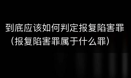 到底应该如何判定报复陷害罪（报复陷害罪属于什么罪）
