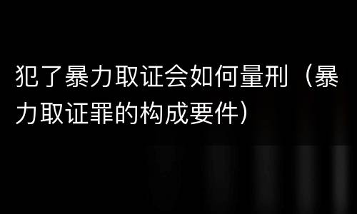 犯了暴力取证会如何量刑（暴力取证罪的构成要件）