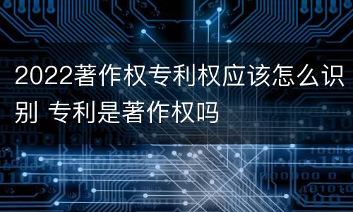 2022著作权专利权应该怎么识别 专利是著作权吗