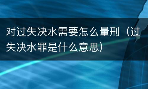 对过失决水需要怎么量刑（过失决水罪是什么意思）