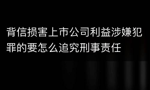 背信损害上市公司利益涉嫌犯罪的要怎么追究刑事责任