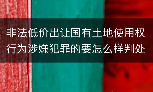 非法低价出让国有土地使用权行为涉嫌犯罪的要怎么样判处