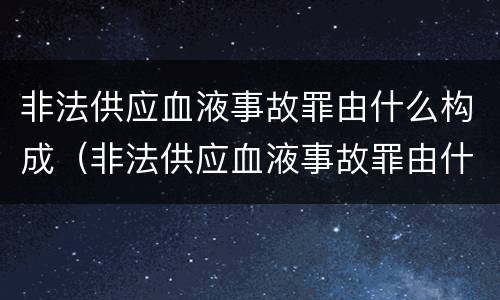 非法供应血液事故罪由什么构成（非法供应血液事故罪由什么构成的）