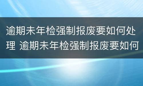 逾期未年检强制报废要如何处理 逾期未年检强制报废要如何处理呢