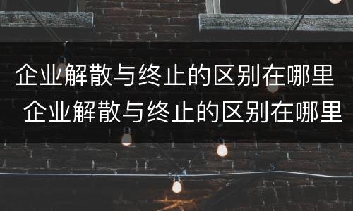 企业解散与终止的区别在哪里 企业解散与终止的区别在哪里呢
