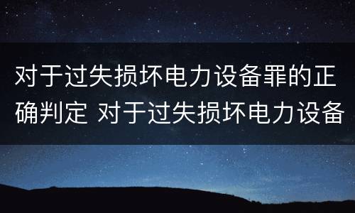 对于过失损坏电力设备罪的正确判定 对于过失损坏电力设备罪的正确判定是