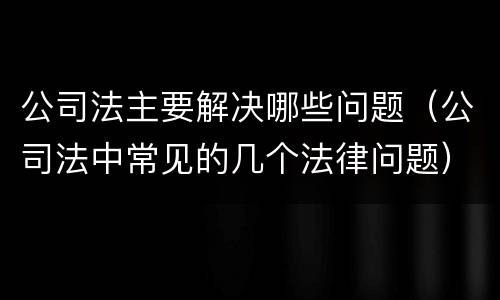 公司法主要解决哪些问题（公司法中常见的几个法律问题）