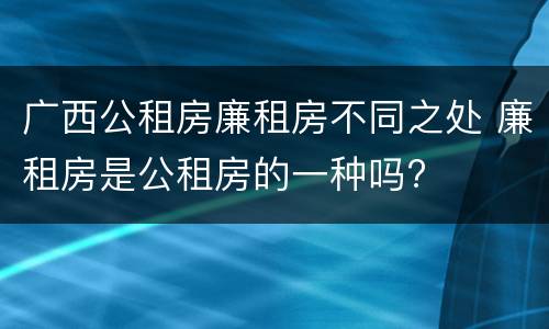 广西公租房廉租房不同之处 廉租房是公租房的一种吗?