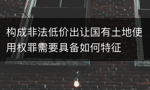 构成非法低价出让国有土地使用权罪需要具备如何特征