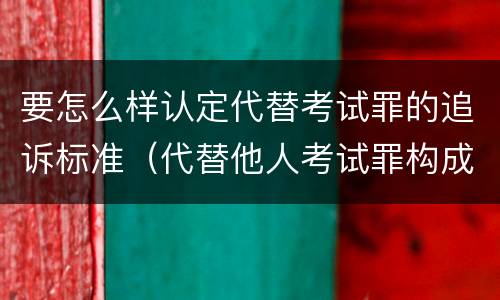 要怎么样认定代替考试罪的追诉标准（代替他人考试罪构成要件有何规定）