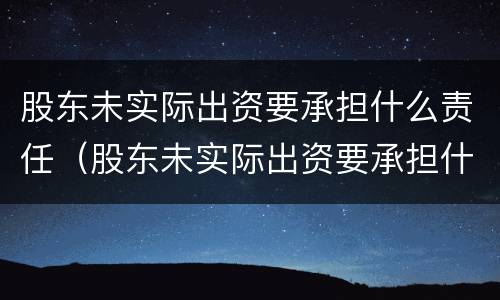 股东未实际出资要承担什么责任（股东未实际出资要承担什么责任和义务）