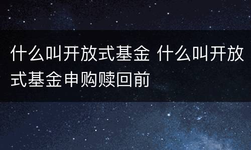 什么叫开放式基金 什么叫开放式基金申购赎回前