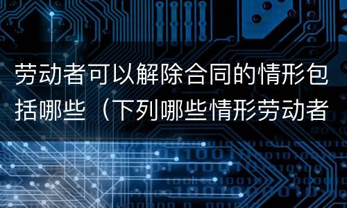 劳动者可以解除合同的情形包括哪些（下列哪些情形劳动者可以解除合同）
