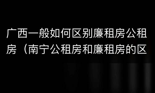 广西一般如何区别廉租房公租房（南宁公租房和廉租房的区别）