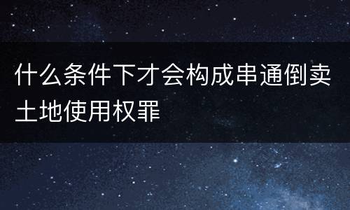 什么条件下才会构成串通倒卖土地使用权罪
