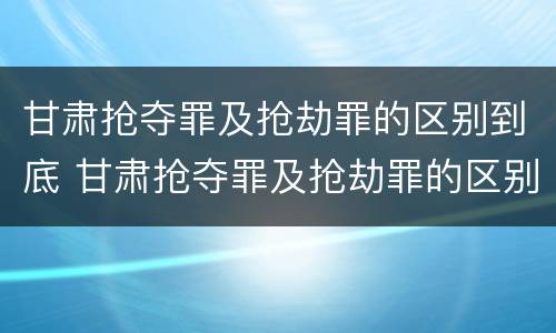 甘肃抢夺罪及抢劫罪的区别到底 甘肃抢夺罪及抢劫罪的区别到底是什么