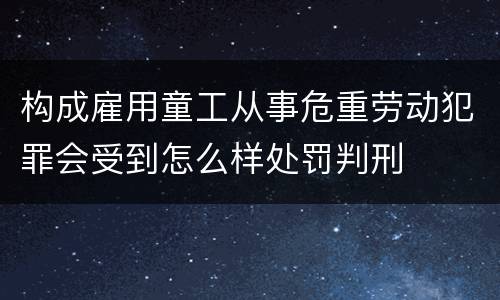 构成雇用童工从事危重劳动犯罪会受到怎么样处罚判刑