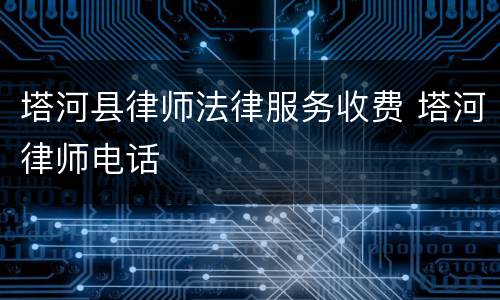 塔河县律师法律服务收费 塔河律师电话