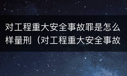 对工程重大安全事故罪是怎么样量刑（对工程重大安全事故罪是怎么样量刑的）