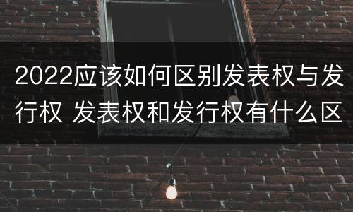2022应该如何区别发表权与发行权 发表权和发行权有什么区别