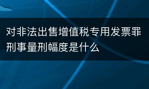 对非法出售增值税专用发票罪刑事量刑幅度是什么