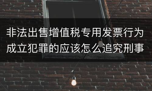 非法出售增值税专用发票行为成立犯罪的应该怎么追究刑事责任