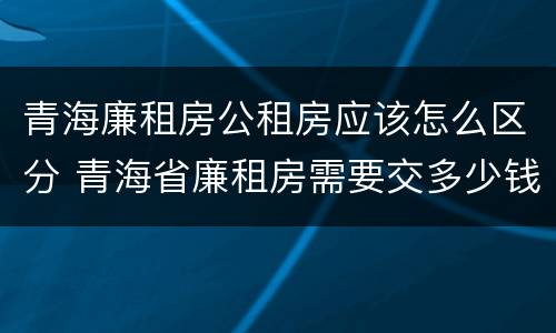 青海廉租房公租房应该怎么区分 青海省廉租房需要交多少钱