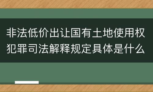 非法低价出让国有土地使用权犯罪司法解释规定具体是什么