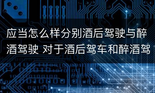 应当怎么样分别酒后驾驶与醉酒驾驶 对于酒后驾车和醉酒驾车的界定