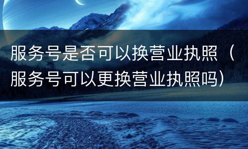 服务号是否可以换营业执照（服务号可以更换营业执照吗）
