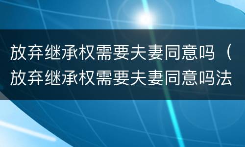 放弃继承权需要夫妻同意吗（放弃继承权需要夫妻同意吗法律）