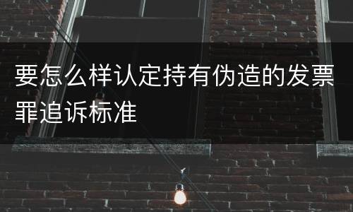 要怎么样认定持有伪造的发票罪追诉标准