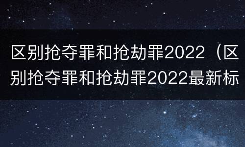 区别抢夺罪和抢劫罪2022（区别抢夺罪和抢劫罪2022最新标准）