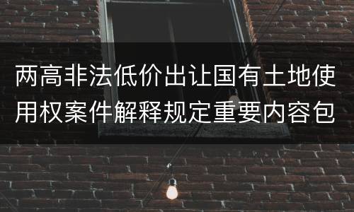 两高非法低价出让国有土地使用权案件解释规定重要内容包括什么