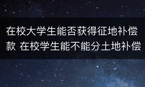 在校大学生能否获得征地补偿款 在校学生能不能分土地补偿款