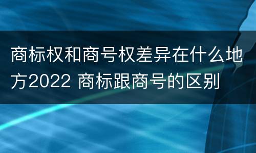 商标权和商号权差异在什么地方2022 商标跟商号的区别