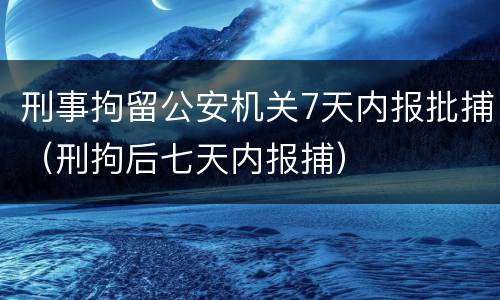 刑事拘留公安机关7天内报批捕（刑拘后七天内报捕）