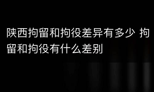 陕西拘留和拘役差异有多少 拘留和拘役有什么差别