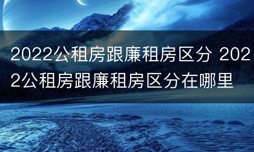 2022公租房跟廉租房区分 2022公租房跟廉租房区分在哪里