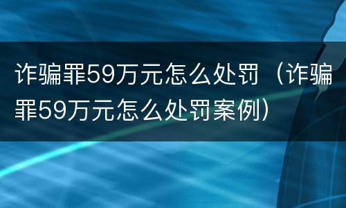 诈骗罪59万元怎么处罚（诈骗罪59万元怎么处罚案例）