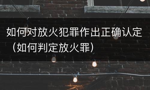 如何对放火犯罪作出正确认定（如何判定放火罪）