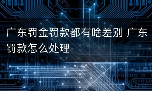 广东罚金罚款都有啥差别 广东罚款怎么处理
