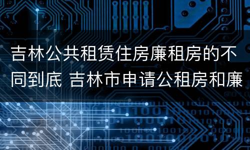 吉林公共租赁住房廉租房的不同到底 吉林市申请公租房和廉租房的条件