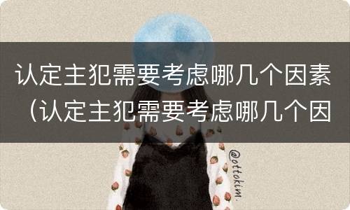 认定主犯需要考虑哪几个因素（认定主犯需要考虑哪几个因素的条件）