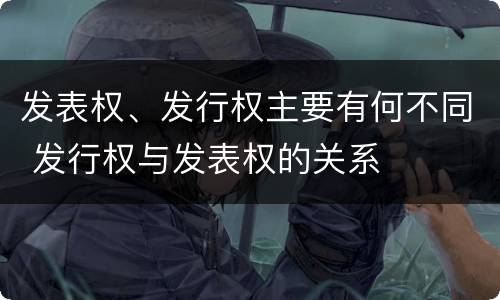 发表权、发行权主要有何不同 发行权与发表权的关系