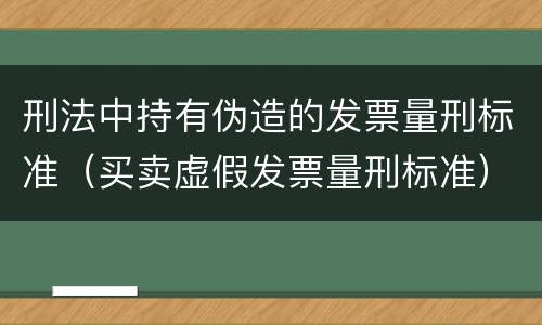 刑法中持有伪造的发票量刑标准（买卖虚假发票量刑标准）
