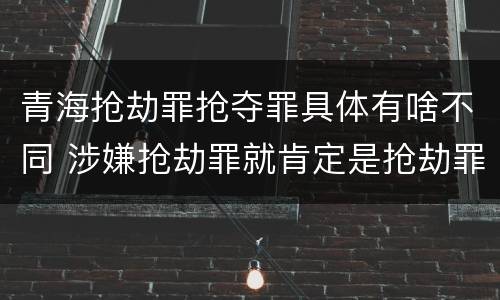 青海抢劫罪抢夺罪具体有啥不同 涉嫌抢劫罪就肯定是抢劫罪吗