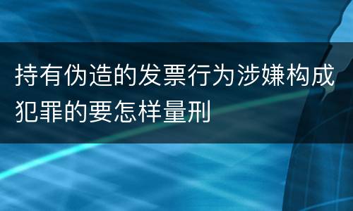 持有伪造的发票行为涉嫌构成犯罪的要怎样量刑