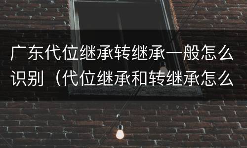 广东代位继承转继承一般怎么识别（代位继承和转继承怎么区分）